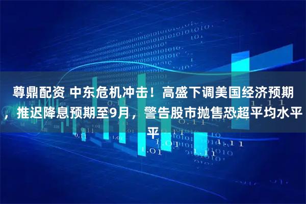 尊鼎配资 中东危机冲击！高盛下调美国经济预期，推迟降息预期至9月，警告股市抛售恐超平均水平
