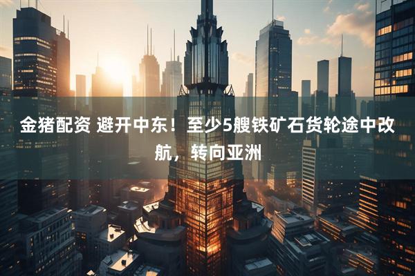 金猪配资 避开中东！至少5艘铁矿石货轮途中改航，转向亚洲