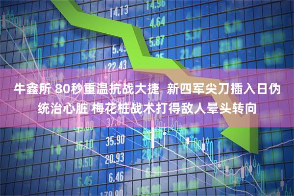 牛鑫所 80秒重温抗战大捷  新四军尖刀插入日伪统治心脏 梅花桩战术打得敌人晕头转向