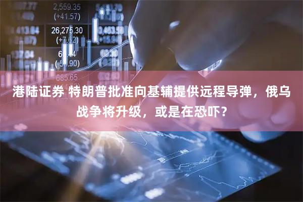 港陆证券 特朗普批准向基辅提供远程导弹，俄乌战争将升级，或是在恐吓？