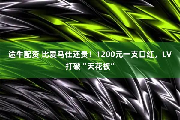 途牛配资 比爱马仕还贵！1200元一支口红，LV打破“天花板”