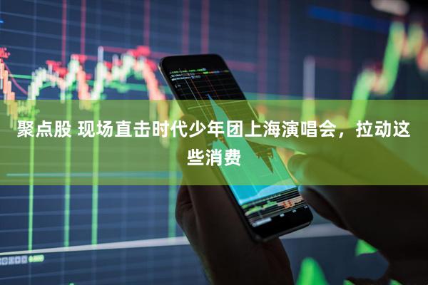 聚点股 现场直击时代少年团上海演唱会，拉动这些消费