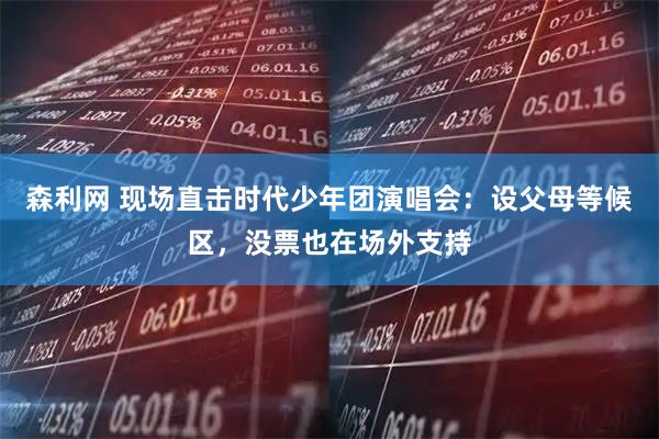 森利网 现场直击时代少年团演唱会：设父母等候区，没票也在场外支持