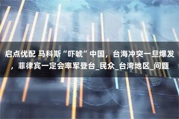 启点优配 马科斯“吓唬”中国，台海冲突一旦爆发，菲律宾一定会率军登台_民众_台湾地区_问题