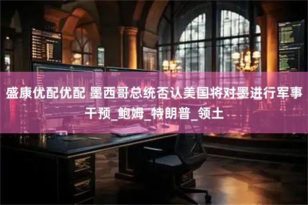 盛康优配优配 墨西哥总统否认美国将对墨进行军事干预_鲍姆_特朗普_领土