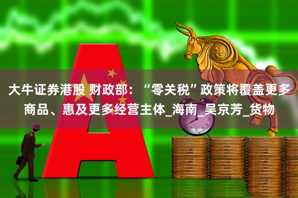 大牛证券港股 财政部：“零关税”政策将覆盖更多商品、惠及更多经营主体_海南_吴京芳_货物