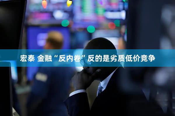 宏泰 金融“反内卷”反的是劣质低价竞争