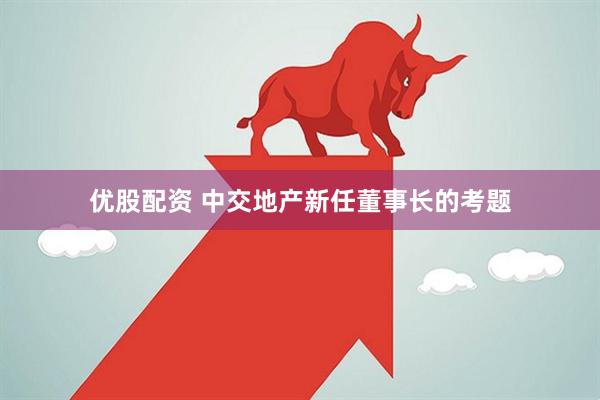 优股配资 中交地产新任董事长的考题