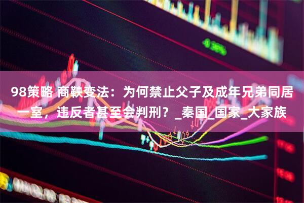 98策略 商鞅变法：为何禁止父子及成年兄弟同居一室，违反者甚至会判刑？_秦国_国家_大家族