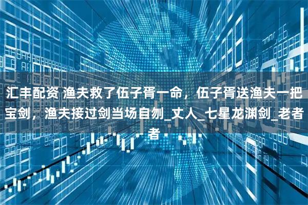 汇丰配资 渔夫救了伍子胥一命，伍子胥送渔夫一把宝剑，渔夫接过剑当场自刎_丈人_七星龙渊剑_老者