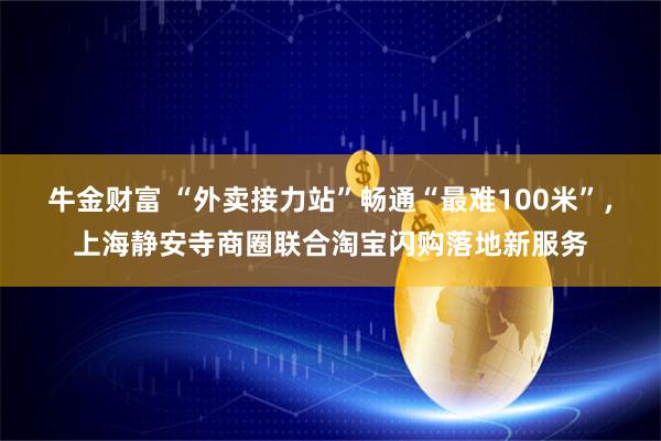 牛金财富 “外卖接力站”畅通“最难100米”，上海静安寺商圈联合淘宝闪购落地新服务