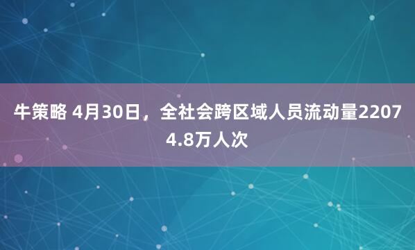 牛策略 4月30日，全社会跨区域人员流动量22074.8万人次