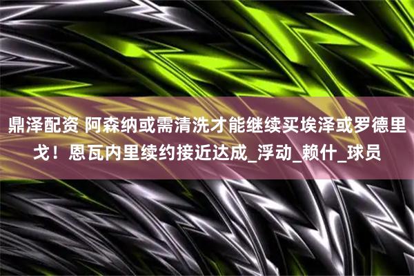 鼎泽配资 阿森纳或需清洗才能继续买埃泽或罗德里戈！恩瓦内里续约接近达成_浮动_赖什_球员