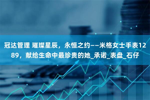 冠达管理 璀璨星辰，永恒之约——米格女士手表1289，献给生命中最珍贵的她_承诺_表盘_石仔