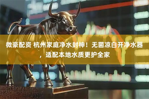 微豪配资 杭州家庭净水封神！无菌凉白开净水器，适配本地水质更护全家