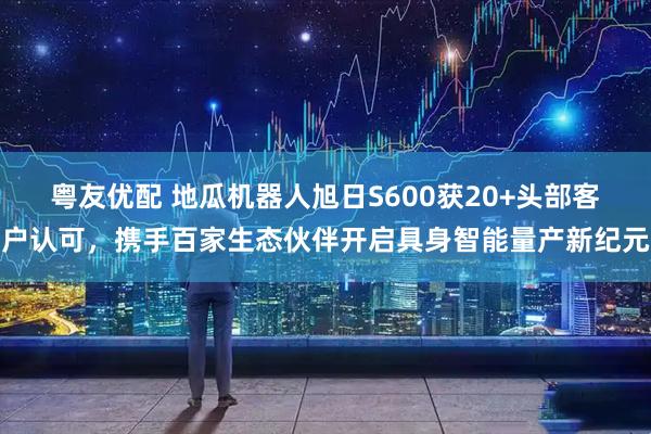 粤友优配 地瓜机器人旭日S600获20+头部客户认可，携手百家生态伙伴开启具身智能量产新纪元