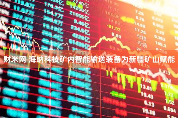 财米网 海纳科技矿内智能输送装备为新疆矿山赋能