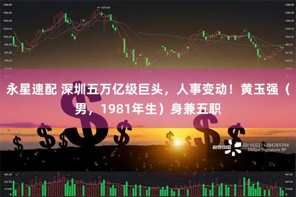 永星速配 深圳五万亿级巨头，人事变动！黄玉强（男，1981年生）身兼五职